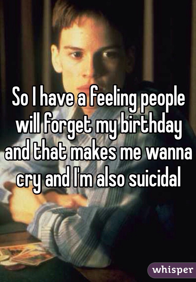 So I have a feeling people will forget my birthday and that makes me wanna cry and I'm also suicidal