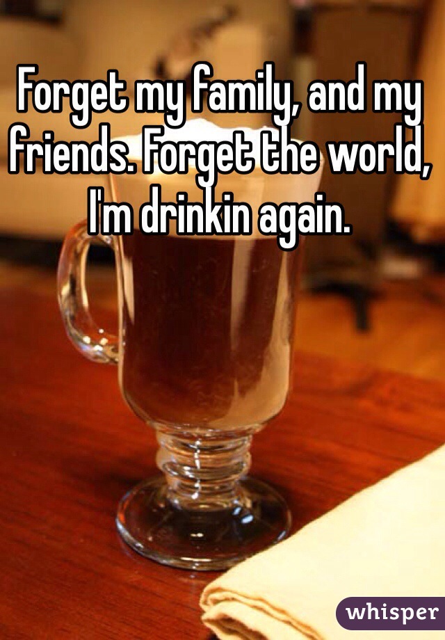 Forget my family, and my friends. Forget the world, I'm drinkin again.