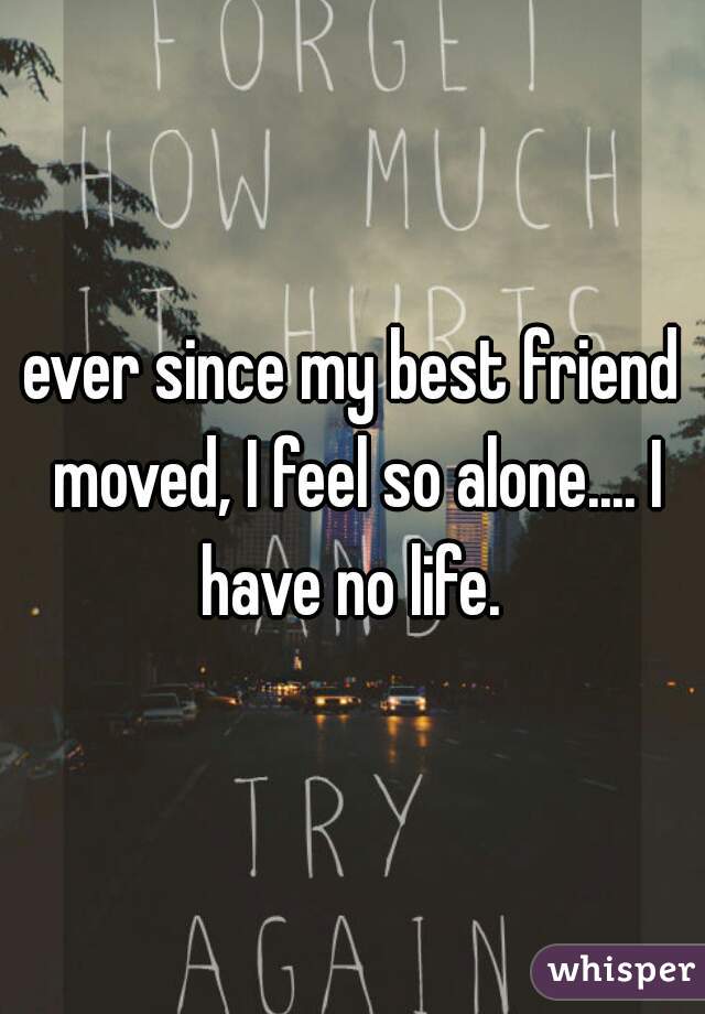 ever since my best friend moved, I feel so alone.... I have no life. 