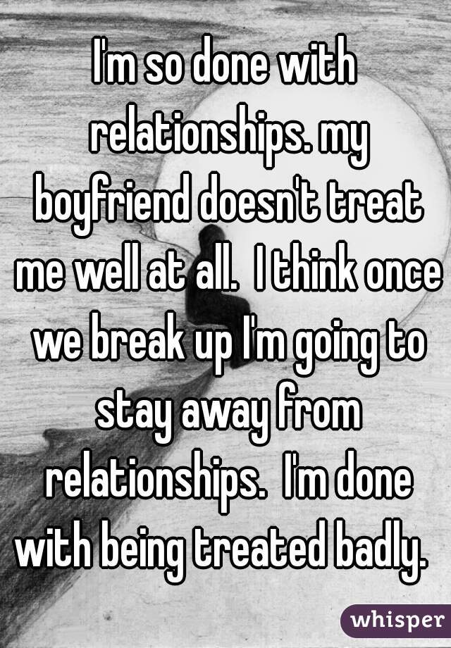 I'm so done with relationships. my boyfriend doesn't treat me well at all.  I think once we break up I'm going to stay away from relationships.  I'm done with being treated badly.  