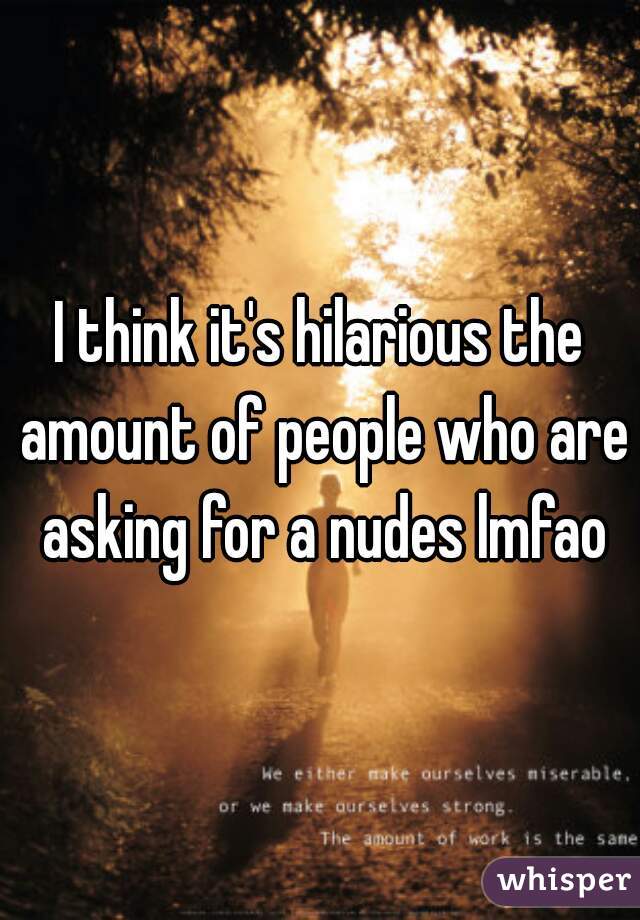 I think it's hilarious the amount of people who are asking for a nudes lmfao