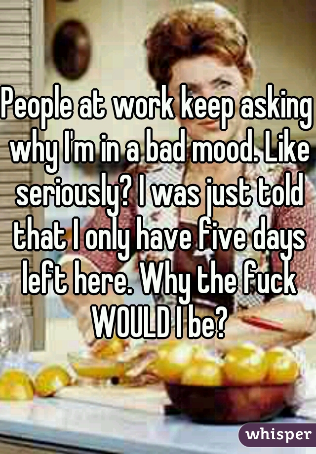 People at work keep asking why I'm in a bad mood. Like seriously? I was just told that I only have five days left here. Why the fuck WOULD I be?