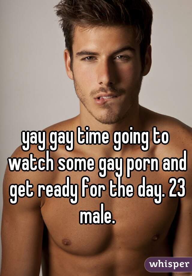 yay gay time going to watch some gay porn and get ready for the day. 23 male.