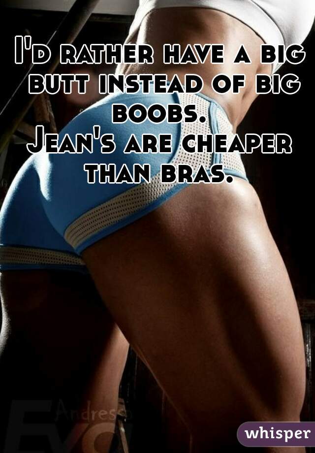 I'd rather have a big butt instead of big boobs. 
Jean's are cheaper than bras. 