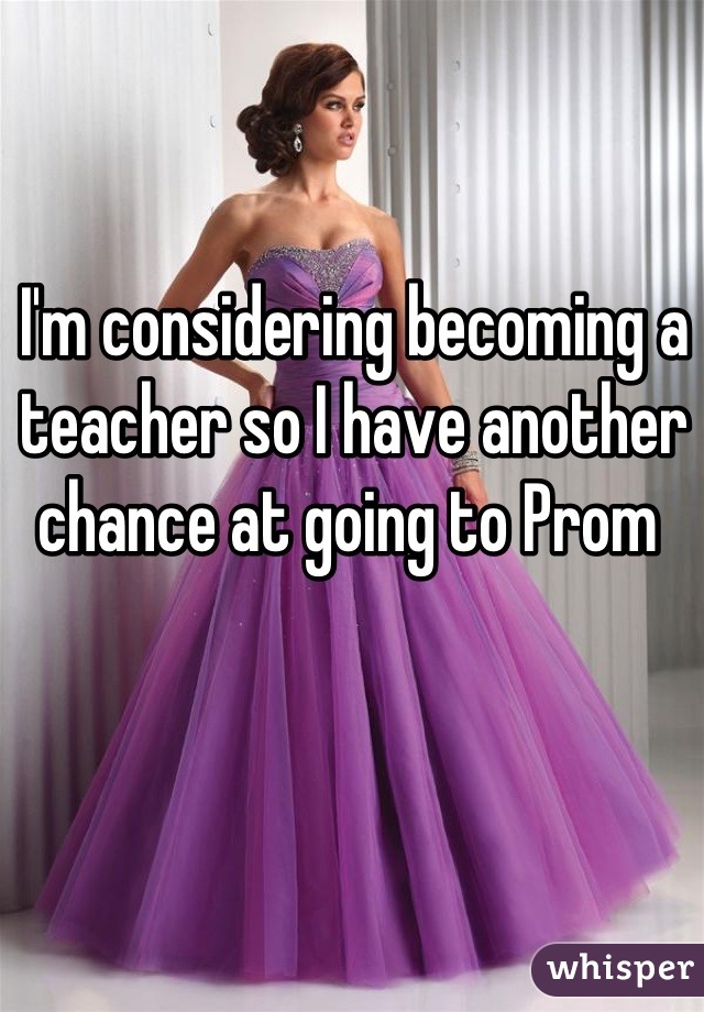 I'm considering becoming a teacher so I have another chance at going to Prom 
