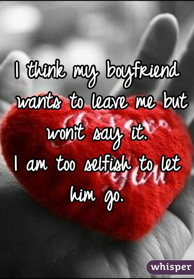 I think my boyfriend wants to leave me but won't say it. 

I am too selfish to let him go. 
