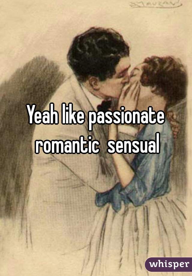 Yeah like passionate romantic  sensual