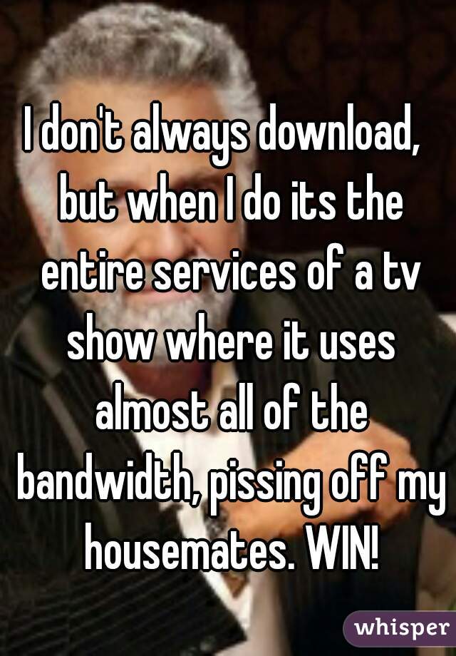 I don't always download,  but when I do its the entire services of a tv show where it uses almost all of the bandwidth, pissing off my housemates. WIN!