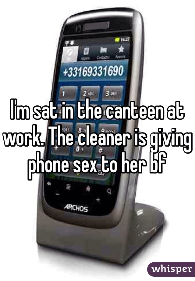 I'm sat in the canteen at work. The cleaner is giving phone sex to her bf