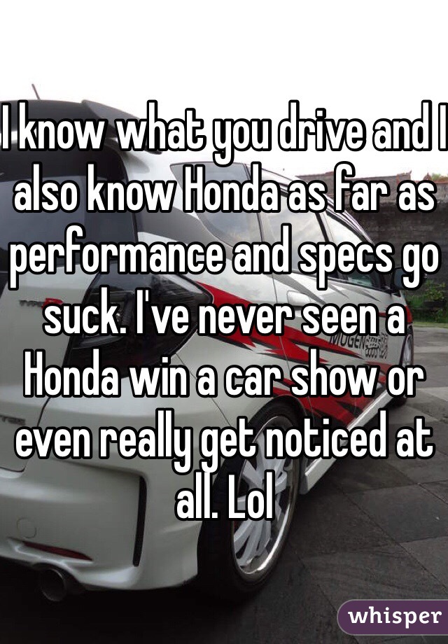 I know what you drive and I also know Honda as far as performance and specs go suck. I've never seen a Honda win a car show or even really get noticed at all. Lol 