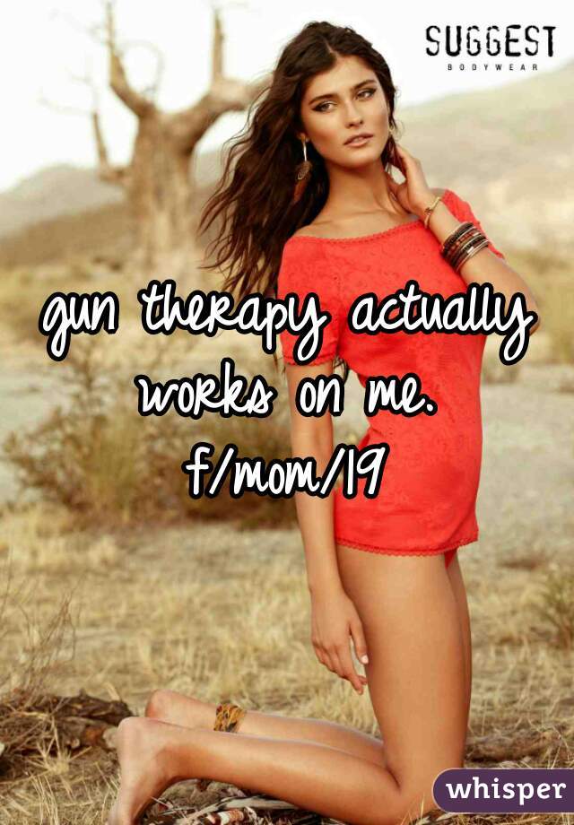 gun therapy actually works on me. 
f/mom/19
