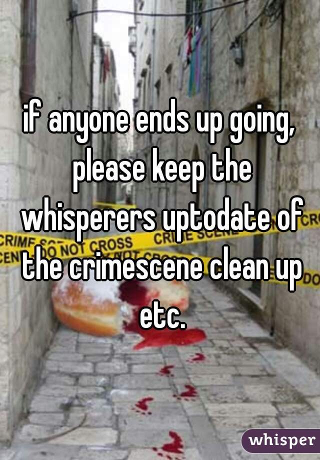 if anyone ends up going, please keep the whisperers uptodate of the crimescene clean up etc.
