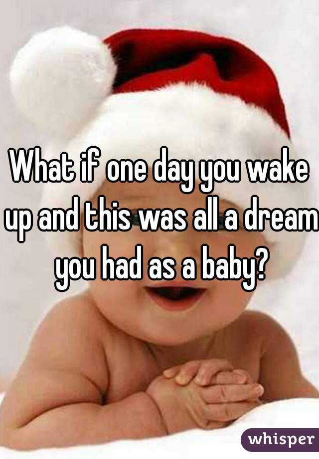 What if one day you wake up and this was all a dream you had as a baby?