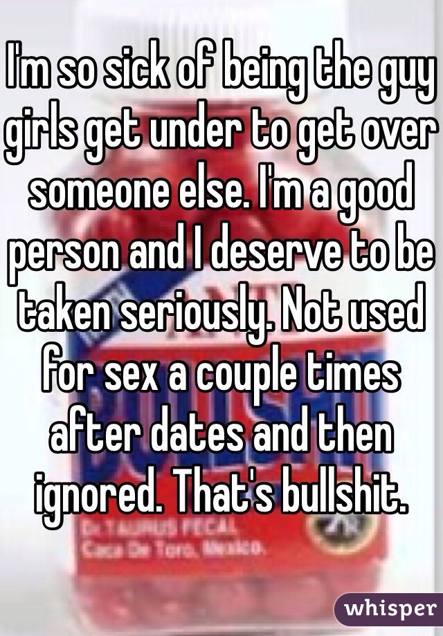 I'm so sick of being the guy girls get under to get over someone else. I'm a good person and I deserve to be taken seriously. Not used for sex a couple times after dates and then ignored. That's bullshit. 