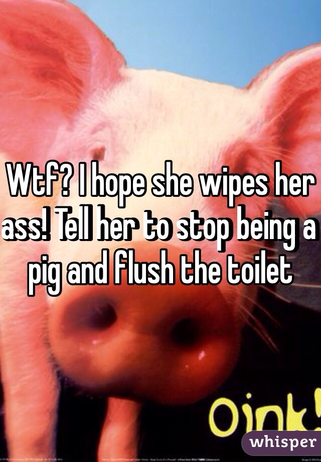 Wtf? I hope she wipes her ass! Tell her to stop being a pig and flush the toilet