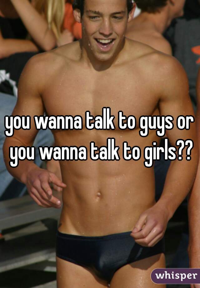 you wanna talk to guys or you wanna talk to girls??