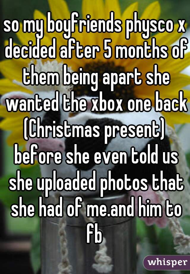 so my boyfriends physco x decided after 5 months of them being apart she wanted the xbox one back (Christmas present)  before she even told us she uploaded photos that she had of me.and him to fb 