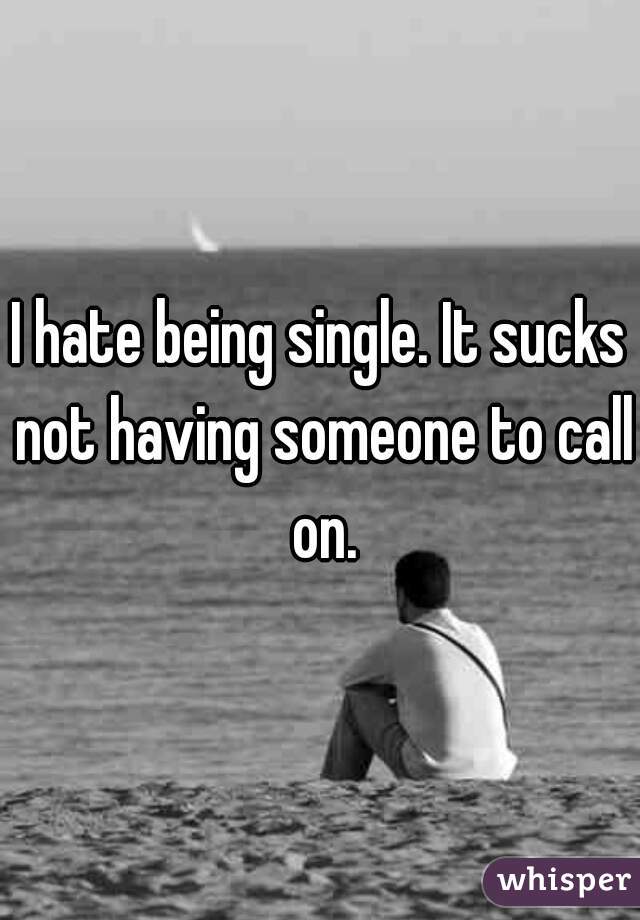 I hate being single. It sucks not having someone to call on.