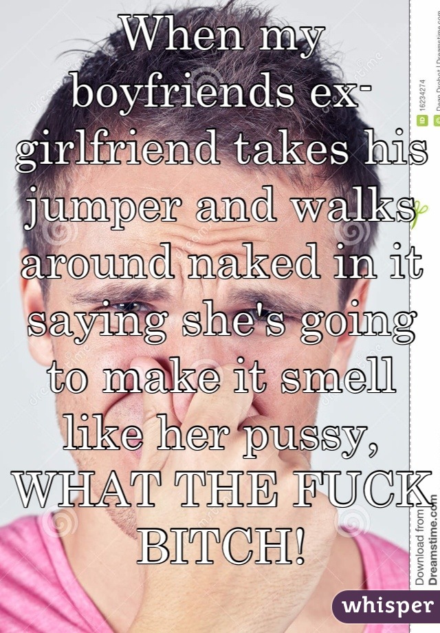 When my boyfriends ex-girlfriend takes his jumper and walks around naked in it saying she's going to make it smell like her pussy, WHAT THE FUCK BITCH!