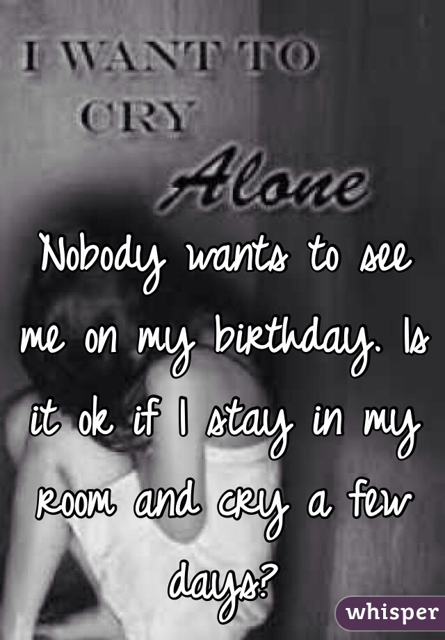 Nobody wants to see me on my birthday. Is it ok if I stay in my room and cry a few days?