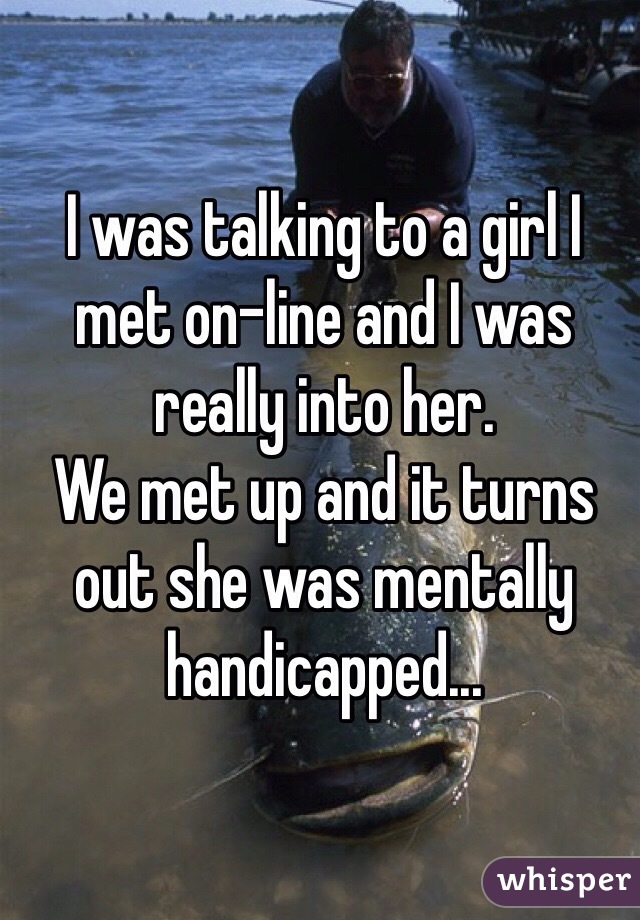 I was talking to a girl I met on-line and I was really into her.
We met up and it turns out she was mentally handicapped...