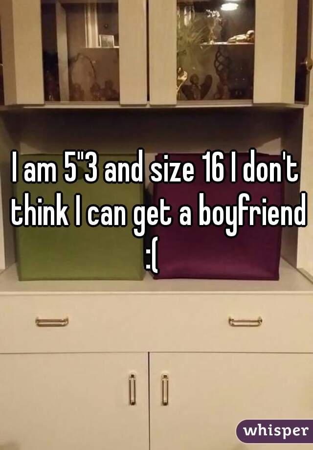 I am 5"3 and size 16 I don't think I can get a boyfriend :(  