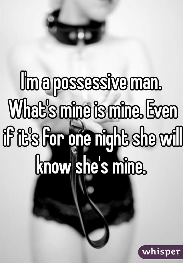 I'm a possessive man. What's mine is mine. Even if it's for one night she will know she's mine. 
