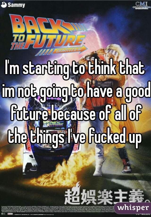 I'm starting to think that im not going to have a good future because of all of the things I've fucked up 