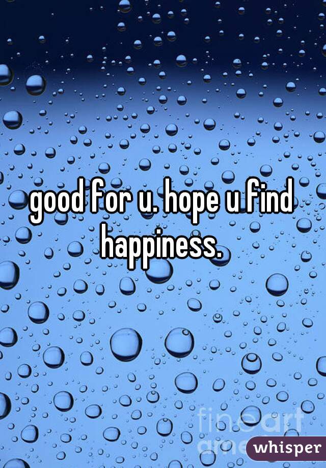good for u. hope u find happiness. 