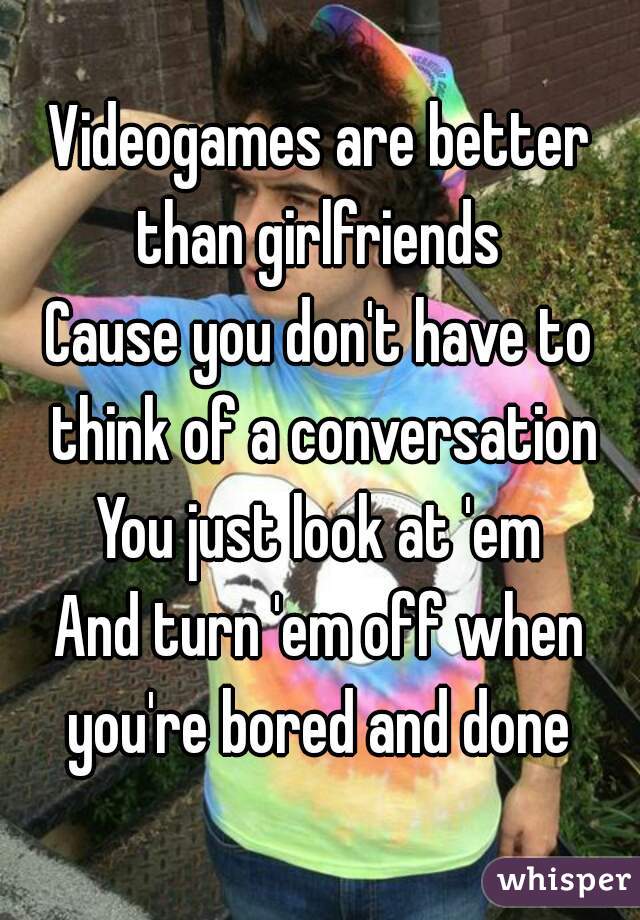 Videogames are better than girlfriends 
Cause you don't have to think of a conversation
You just look at 'em
And turn 'em off when you're bored and done 