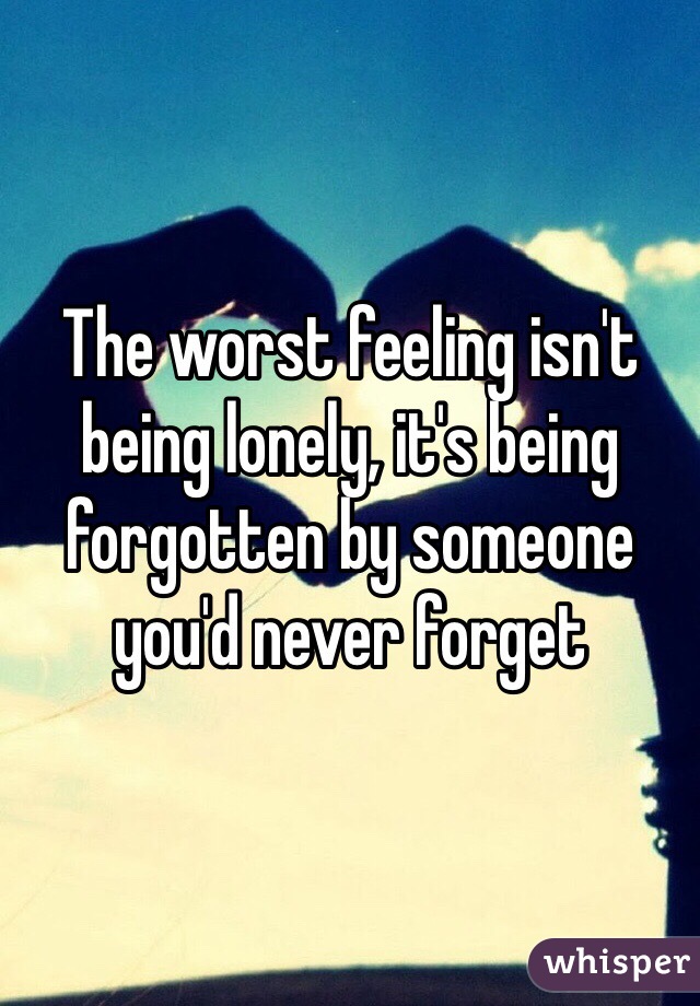 The worst feeling isn't being lonely, it's being forgotten by someone you'd never forget