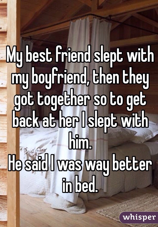 My best friend slept with my boyfriend, then they got together so to get back at her I slept with him. 
He said I was way better in bed. 