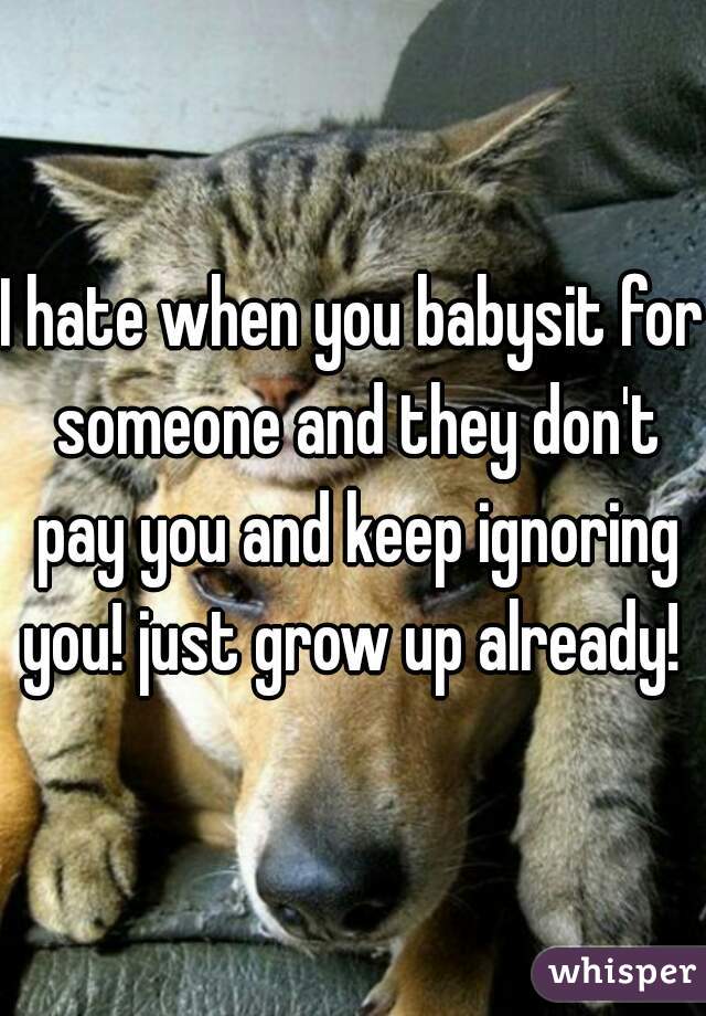 I hate when you babysit for someone and they don't pay you and keep ignoring you! just grow up already! 
