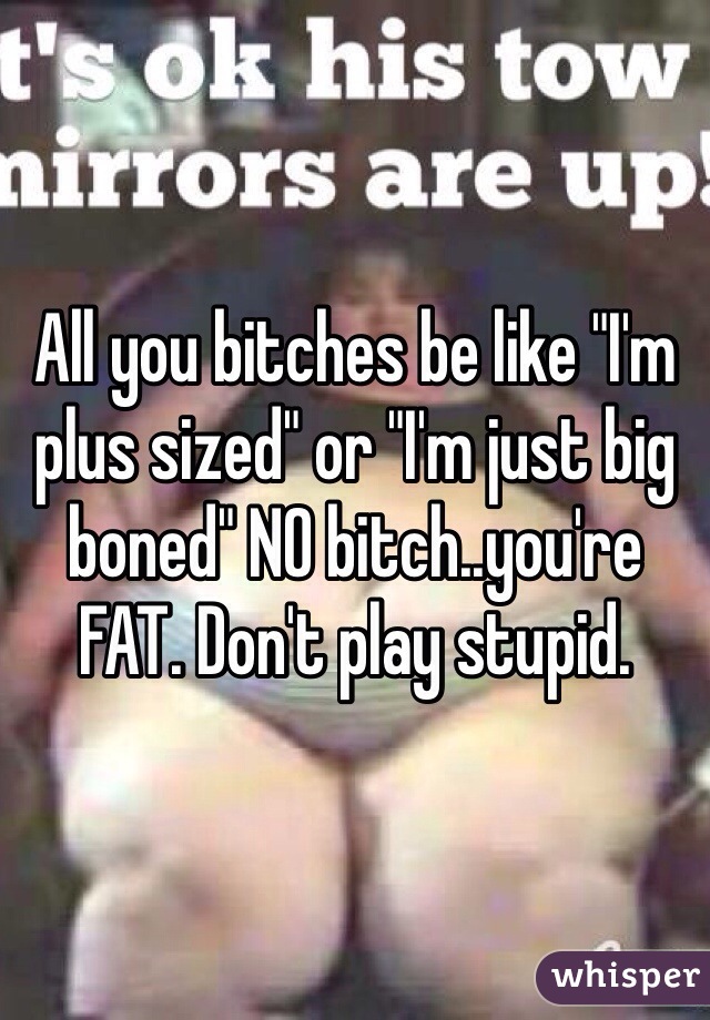 All you bitches be like "I'm plus sized" or "I'm just big boned" NO bitch..you're FAT. Don't play stupid. 
