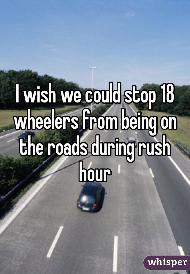 I wish we could stop 18 wheelers from being on the roads during rush hour