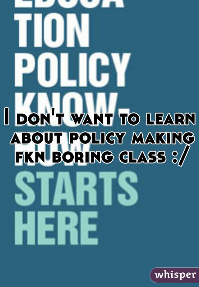 I don't want to learn about policy making fkn boring class :/