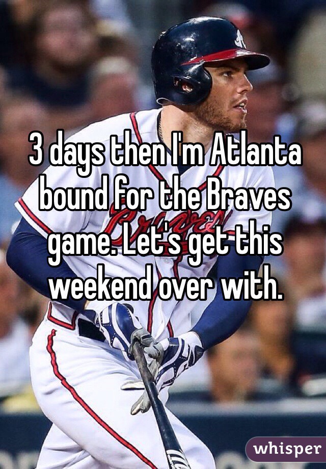 3 days then I'm Atlanta bound for the Braves game. Let's get this weekend over with.