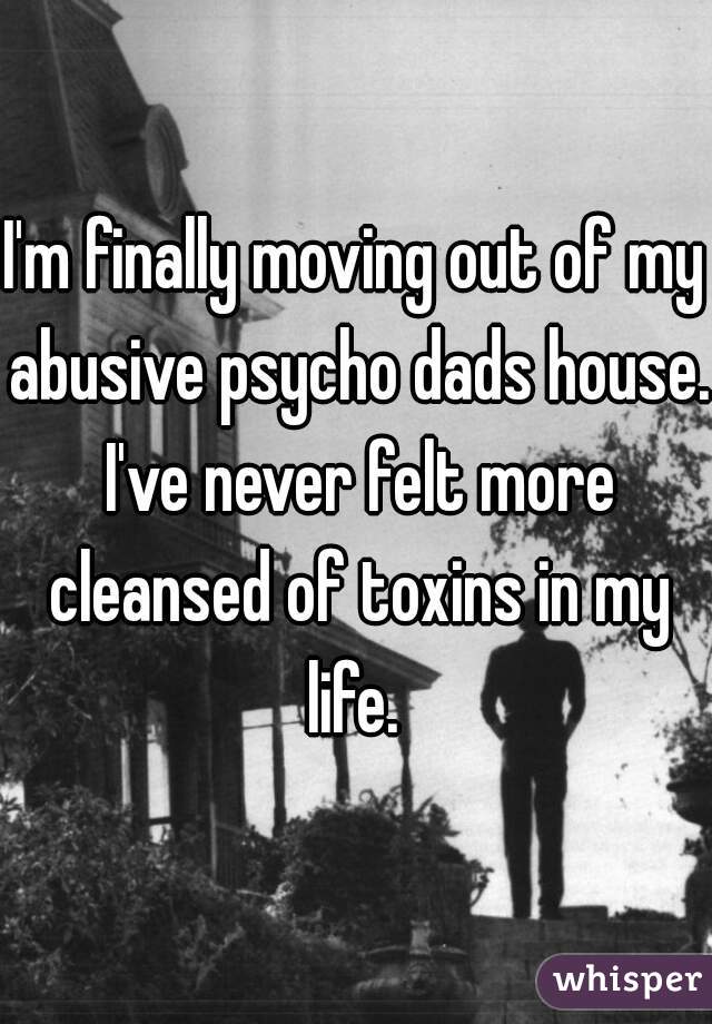 I'm finally moving out of my abusive psycho dads house. I've never felt more cleansed of toxins in my life. 