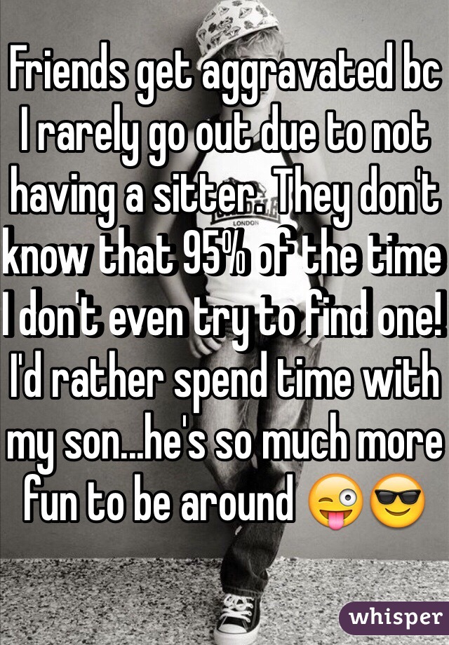 Friends get aggravated bc I rarely go out due to not having a sitter. They don't know that 95% of the time I don't even try to find one! I'd rather spend time with my son...he's so much more fun to be around 😜😎