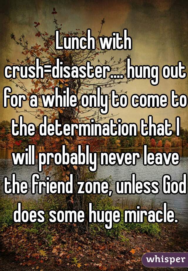 Lunch with crush=disaster.... hung out for a while only to come to the determination that I will probably never leave the friend zone, unless God does some huge miracle.