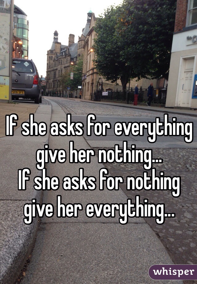 If she asks for everything give her nothing...
If she asks for nothing give her everything...