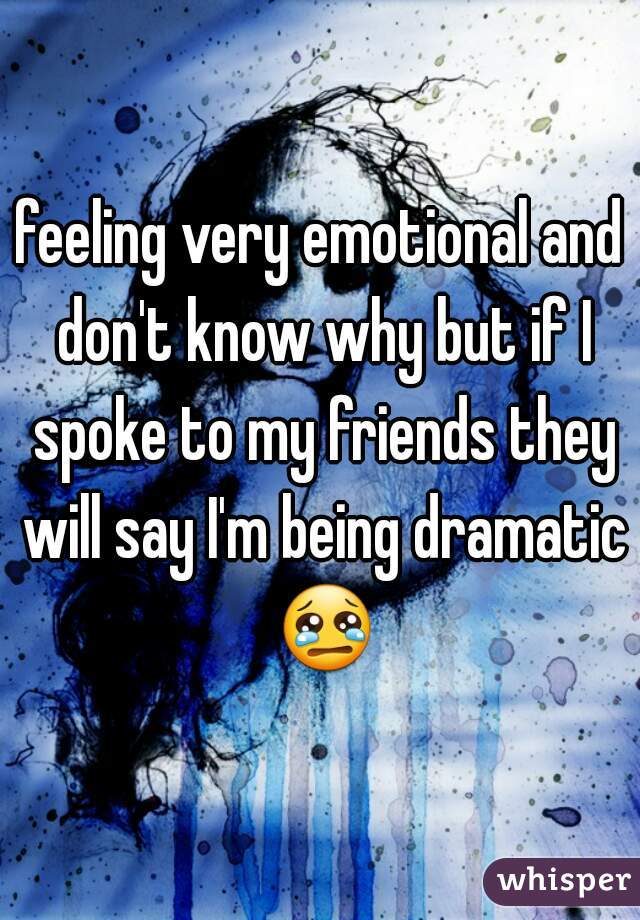 feeling very emotional and don't know why but if I spoke to my friends they will say I'm being dramatic 😢 