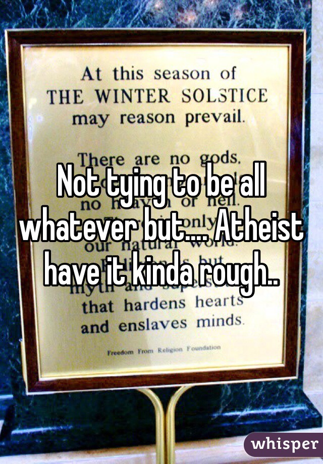 Not tying to be all whatever but.... Atheist have it kinda rough..