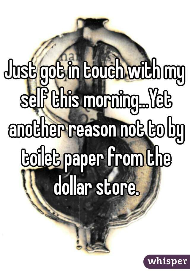 Just got in touch with my self this morning...Yet another reason not to by toilet paper from the dollar store.