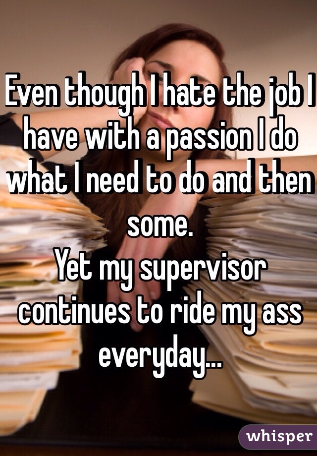 Even though I hate the job I have with a passion I do what I need to do and then some. 
Yet my supervisor continues to ride my ass everyday...