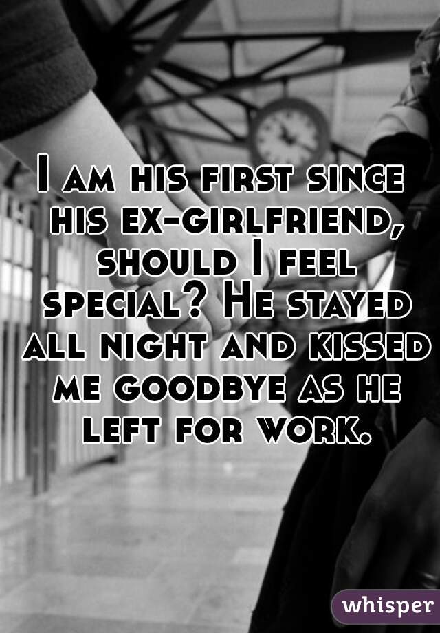 I am his first since his ex-girlfriend, should I feel special? He stayed all night and kissed me goodbye as he left for work.