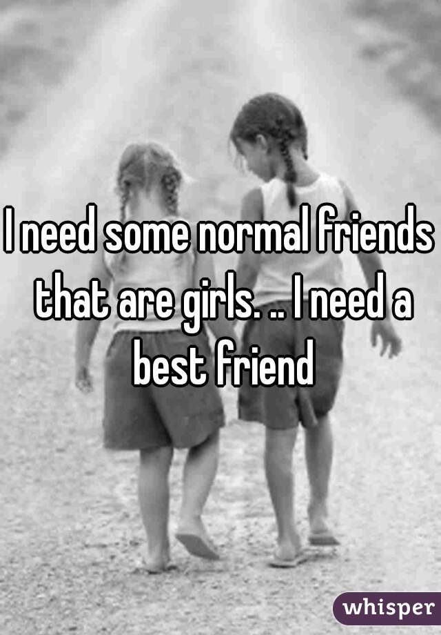 I need some normal friends that are girls. .. I need a best friend