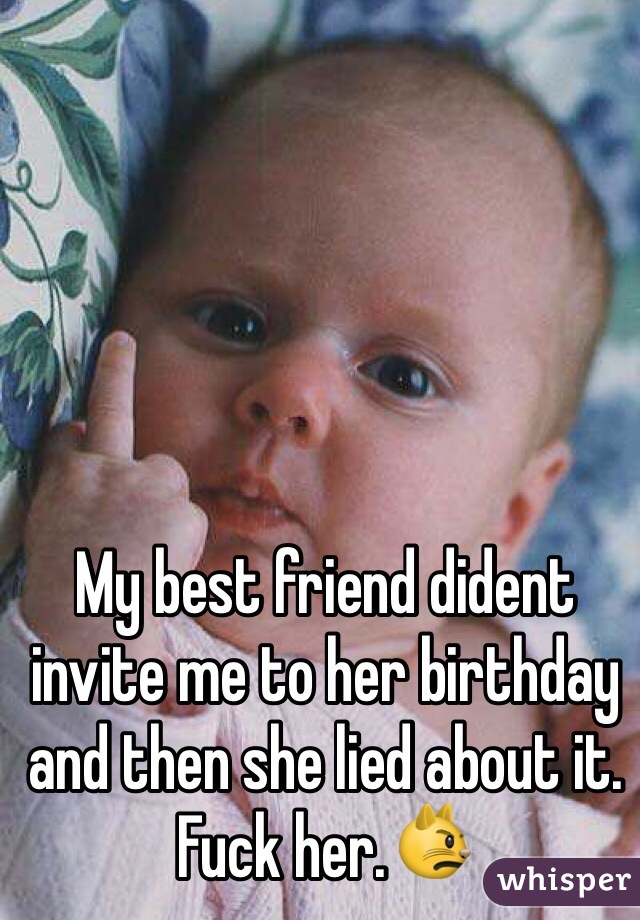 My best friend dident invite me to her birthday and then she lied about it. Fuck her.😾