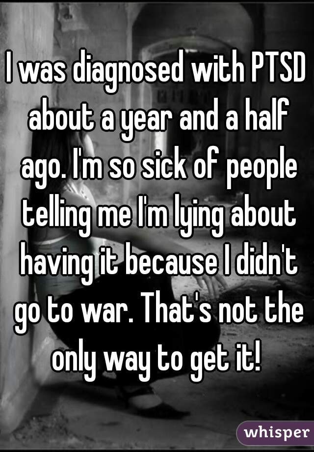 I was diagnosed with PTSD about a year and a half ago. I'm so sick of people telling me I'm lying about having it because I didn't go to war. That's not the only way to get it! 