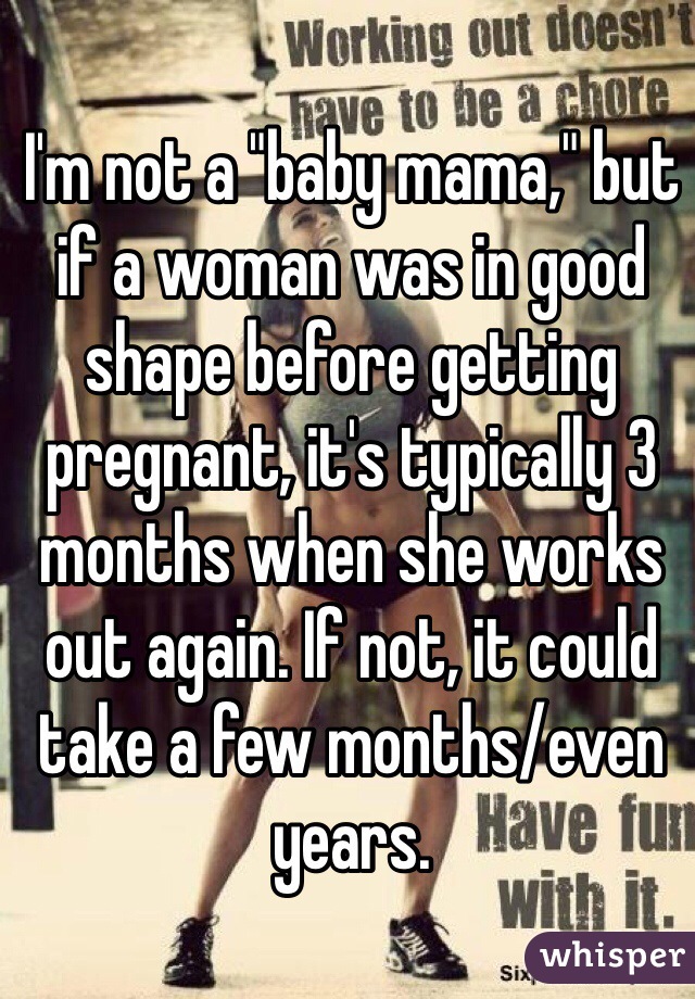 I'm not a "baby mama," but if a woman was in good shape before getting pregnant, it's typically 3 months when she works out again. If not, it could take a few months/even years. 